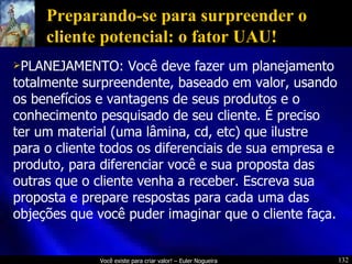 Preparando-se para surpreender o cliente potencial: o fator UAU! PLANEJAMENTO: Você deve fazer um planejamento totalmente surpreendente, baseado em valor, usando os benefícios e vantagens de seus produtos e o conhecimento pesquisado de seu cliente. É preciso ter um material (uma lâmina, cd, etc) que ilustre para o cliente todos os diferenciais de sua empresa e produto, para diferenciar você e sua proposta das outras que o cliente venha a receber. Escreva sua proposta e prepare respostas para cada uma das objeções que você puder imaginar que o cliente faça. 