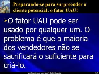 Preparando-se para surpreender o cliente potencial: o fator UAU! O fator UAU pode ser usado por qualquer um. O problema é que a maioria dos vendedores não se sacrificará o suficiente para criá-lo. 