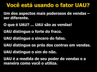 Você está usando o fator UAU? Um dos aspectos mais poderosos de vendas – ser diferente. O que é UAU? ... UAU são as vendas! UAU distingue o forte do fraco. UAU distingue o sincero do falso. UAU distingue os prós dos contras em vendas. UAU distingue o sim do não. UAU é a medida de seu poder de vendas e a maneira como você o utiliza. 