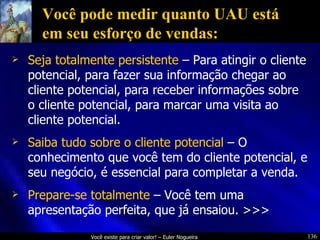 Você pode medir quanto UAU está em seu esforço de vendas: Seja totalmente persistente  – Para atingir o cliente potencial, para fazer sua informação chegar ao cliente potencial, para receber informações sobre o cliente potencial, para marcar uma visita ao cliente potencial. Saiba tudo sobre o cliente potencial  – O conhecimento que você tem do cliente potencial, e seu negócio, é essencial para completar a venda. Prepare-se totalmente  – Você tem uma apresentação perfeita, que já ensaiou. >>> 