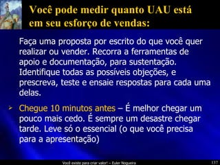 Você pode medir quanto UAU está em seu esforço de vendas: Faça uma proposta por escrito do que você quer realizar ou vender. Recorra a ferramentas de apoio e documentação, para sustentação. Identifique todas as possíveis objeções, e prescreva, teste e ensaie respostas para cada uma delas. Chegue 10 minutos antes  – É melhor chegar um pouco mais cedo. É sempre um desastre chegar tarde. Leve só o essencial (o que você precisa para a apresentação) 