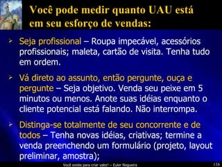 Você pode medir quanto UAU está em seu esforço de vendas: Seja profissional  – Roupa impecável, acessórios profissionais; maleta, cartão de visita. Tenha tudo em ordem. Vá direto ao assunto, então pergunte, ouça e pergunte  – Seja objetivo. Venda seu peixe em 5 minutos ou menos. Anote suas idéias enquanto o cliente potencial está falando. Não interrompa. Distinga-se totalmente de seu concorrente e de todos  – Tenha novas idéias, criativas; termine a venda preenchendo um formulário (projeto, layout preliminar, amostra); 