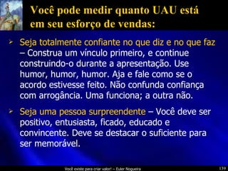 Você pode medir quanto UAU está em seu esforço de vendas: Seja totalmente confiante no que diz e no que faz  – Construa um vínculo primeiro, e continue construindo-o durante a apresentação. Use humor, humor, humor. Aja e fale como se o acordo estivesse feito. Não confunda confiança com arrogância. Uma funciona; a outra não. Seja uma pessoa surpreendente  – Você deve ser positivo, entusiasta, ficado, educado e convincente. Deve se destacar o suficiente para ser memorável. 
