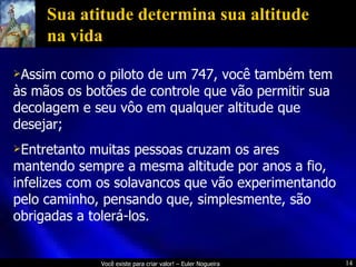 Sua atitude determina sua altitude na vida Assim como o piloto de um 747, você também tem às mãos os botões de controle que vão permitir sua decolagem e seu vôo em qualquer altitude que desejar;  Entretanto muitas pessoas cruzam os ares mantendo sempre a mesma altitude por anos a fio, infelizes com os solavancos que vão experimentando pelo caminho, pensando que, simplesmente, são obrigadas a tolerá-los. 