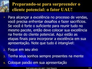 Preparando-se para surpreender o cliente potencial: o fator UAU! Para alcançar a excelência no processo de vendas, você precisa enfrentar desafios e fazer sacrifícios. Se você é forte o suficiente para reunir tudo no mesmo pacote, então deve colocar sua excelência na frente do cliente potencial. Aqui estão as etapas finais para incorporar a excelência em sua apresentação. Note que tudo é intangível: Foque em seu alvo Tenha seus sonhos sempre presentes na mente Coloque paixão em sua apresentação 