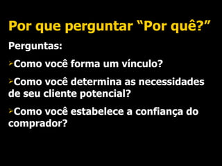 Por que perguntar “Por quê?” Perguntas: Como você forma um vínculo? Como você determina as necessidades de seu cliente potencial? Como você estabelece a confiança do comprador? 