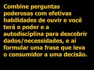 Combine perguntas poderosas com efetivas habilidades de ouvir e você terá o poder e a autodisciplina para descobrir dados/necessidades, e aí formular uma frase que leva o consumidor a uma decisão. 