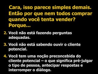 Cara, isso parece simples demais. Então por que nem todos comprar quando você tenta vender? Porque... Você não está fazendo perguntas adequadas. Você não está sabendo ouvir o cliente potencial. Você tem uma noção preconcebida do cliente potencial – o que significa pré-julgar o tipo de pessoa, antecipar respostas e interromper o diálogo. 