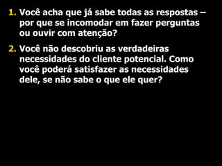 Você acha que já sabe todas as respostas – por que se incomodar em fazer perguntas ou ouvir com atenção? Você não descobriu as verdadeiras  necessidades do cliente potencial. Como você poderá satisfazer as necessidades dele, se não sabe o que ele quer? 