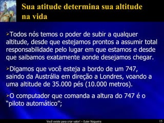 Sua atitude determina sua altitude na vida Todos nós temos o poder de subir a qualquer altitude, desde que estejamos prontos a assumir total responsabilidade pelo lugar em que estamos e desde que saibamos exatamente aonde desejamos chegar. Digamos que você esteja a bordo de um 747, saindo da Austrália em direção a Londres, voando a uma altitude de 35.000 pés (10.000 metros). O computador que comanda a altura do 747 é o “piloto automático”; 