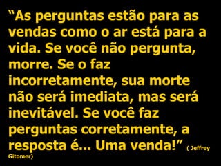 “ As perguntas estão para as vendas como o ar está para a vida. Se você não pergunta, morre. Se o faz incorretamente, sua morte não será imediata, mas será inevitável. Se você faz perguntas corretamente, a resposta é... Uma venda!”  ( Jeffrey Gitomer) 