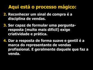 Aqui está o processo mágico: Reconhecer um sinal de compra é a disciplina de vendas. Ser capaz de formular uma pergunta-resposta (muito mais difícil) exige criatividade e prática. Dar a resposta de forma suave e gentil é a marca do representante de vendas profissional. E geralmente daquele que faz a venda. 