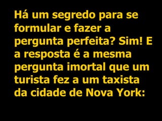 Há um segredo para se formular e fazer a pergunta perfeita? Sim! E a resposta é a mesma pergunta imortal que um turista fez a um taxista da cidade de Nova York: 