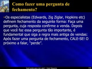 Como fazer uma pergunta de fechamento? Os especialistas (Edwards, Zig Ziglar, Hopkins etc) definem fechamento da seguinte forma: Faça uma pergunta, cuja resposta confirme a venda. Depois que você faz essa pergunta tão importante, é fundamental que siga a regra mais antiga de vendas: Após fazer uma pergunta de fechamento, CALE-SE! O próximo a falar, “perde”. 