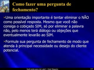 Como fazer uma pergunta de fechamento? Uma orientação importante é tentar eliminar o NÃO como possível resposta. Mesmo que você não consiga o cobiçado SIM, só por eliminar a palavra não, pelo menos terá diálogo ou objeções que eventualmente levarão ao SIM. Formule sua pergunta de fechamento de modo que atenda à principal necessidade ou desejo do cliente potencial. 