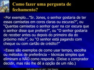 Como fazer uma pergunta de fechamento? Por exemplo...”Sr. Jones, o senhor gostaria de ter essas camisetas em cores claras ou escuras?”, ou “Quantas camisetas o senhor quer na cor escura que o senhor disse que prefere?”, ou “O senhor gostaria de receber antes ou depois do primeiro dia do próximo mês?”, ou “O senhor está pagando com cheque ou com cartão de crédito?” Esses são exemplos de como usar tempo, escolha ou métodos de preferência – técnicas simples que eliminam o NÃO como resposta. (Deixe o comprador decidir, mas não lhe dê a opção de um não.) 