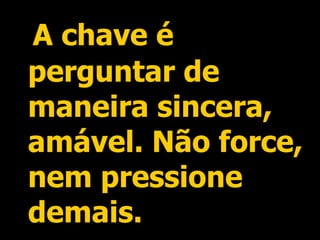A chave é perguntar de maneira sincera, amável. Não force, nem pressione demais. 