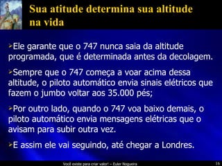 Sua atitude determina sua altitude na vida Ele garante que o 747 nunca saia da altitude programada, que é determinada antes da decolagem. Sempre que o 747 começa a voar acima dessa altitude, o piloto automático envia sinais elétricos que fazem o jumbo voltar aos 35.000 pés; Por outro lado, quando o 747 voa baixo demais, o piloto automático envia mensagens elétricas que o avisam para subir outra vez.  E assim ele vai seguindo, até chegar a Londres. 