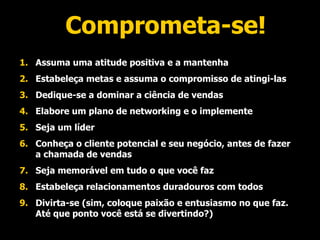 Comprometa-se! Assuma uma atitude positiva e a mantenha Estabeleça metas e assuma o compromisso de atingi-las Dedique-se a dominar a ciência de vendas Elabore um plano de networking e o implemente Seja um líder Conheça o cliente potencial e seu negócio, antes de fazer a chamada de vendas Seja memorável em tudo o que você faz Estabeleça relacionamentos duradouros com todos Divirta-se (sim, coloque paixão e entusiasmo no que faz. Até que ponto você está se divertindo?) 