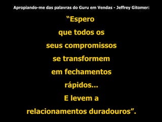 Apropiando-me das palavras do Guru em Vendas - Jeffrey Gitomer: “ Espero que todos os seus compromissos se transformem em fechamentos rápidos... E levem a relacionamentos duradouros”. 