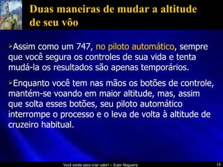 Duas maneiras de mudar a altitude de seu vôo Assim como um 747,  no piloto automático , sempre que você segura os controles de sua vida e tenta mudá-la os resultados são apenas temporários. Enquanto você tem nas mãos os botões de controle, mantém-se voando em maior altitude, mas, assim que solta esses botões, seu piloto automático interrompe o processo e o leva de volta à altitude de cruzeiro habitual. 