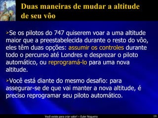 Duas maneiras de mudar a altitude de seu vôo Se os pilotos do 747 quiserem voar a uma altitude maior que a preestabelecida durante o resto do vôo, eles têm duas opções:  assumir os controles  durante todo o percurso até Londres e desprezar o piloto automático, ou  reprogramá-lo  para uma nova altitude. Você está diante do mesmo desafio: para assegurar-se de que vai manter a nova altitude, é preciso reprogramar seu piloto automático. 