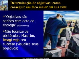 Determinação de objetivos: como conseguir um foco maior em sua vida. “ Objetivos são sonhos com data de entrega”  (Paul Hanna) Não focalize os obstáculos. Mas sim,  Imagi-veja  seu sucesso (visualize seus objetivos) 