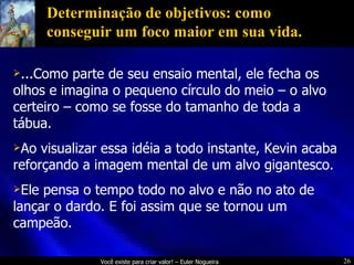 Determinação de objetivos: como conseguir um foco maior em sua vida. ...Como parte de seu ensaio mental, ele fecha os olhos e imagina o pequeno círculo do meio – o alvo certeiro – como se fosse do tamanho de toda a tábua. Ao visualizar essa idéia a todo instante, Kevin acaba reforçando a imagem mental de um alvo gigantesco. Ele pensa o tempo todo no alvo e não no ato de lançar o dardo. E foi assim que se tornou um campeão. 