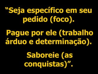 “ Seja específico em seu pedido (foco). Pague por ele (trabalho árduo e determinação). Saboreie (as conquistas)”. 
