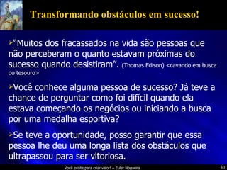 Transformando obstáculos em sucesso! “ Muitos dos fracassados na vida são pessoas que não perceberam o quanto estavam próximas do sucesso quando desistiram”.  (Thomas Edison) <cavando em busca do tesouro> Você conhece alguma pessoa de sucesso? Já teve a chance de perguntar como foi difícil quando ela estava começando os negócios ou iniciando a busca por uma medalha esportiva? Se teve a oportunidade, posso garantir que essa pessoa lhe deu uma longa lista dos obstáculos que ultrapassou para ser vitoriosa. 