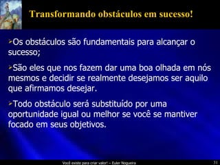 Transformando obstáculos em sucesso! Os obstáculos são fundamentais para alcançar o sucesso; São eles que nos fazem dar uma boa olhada em nós mesmos e decidir se realmente desejamos ser aquilo que afirmamos desejar. Todo obstáculo será substituído por uma oportunidade igual ou melhor se você se mantiver focado em seus objetivos. 