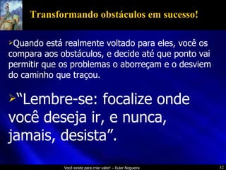 Transformando obstáculos em sucesso! Quando está realmente voltado para eles, você os compara aos obstáculos, e decide até que ponto vai permitir que os problemas o aborreçam e o desviem do caminho que traçou. “ Lembre-se: focalize onde você deseja ir, e nunca, jamais, desista”. 