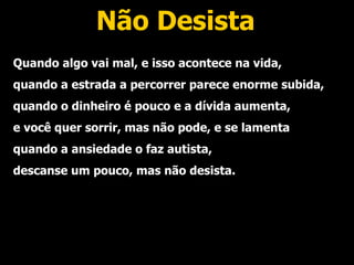 Não Desista Quando algo vai mal, e isso acontece na vida, quando a estrada a percorrer parece enorme subida, quando o dinheiro é pouco e a dívida aumenta, e você quer sorrir, mas não pode, e se lamenta quando a ansiedade o faz autista, descanse um pouco, mas não desista. 