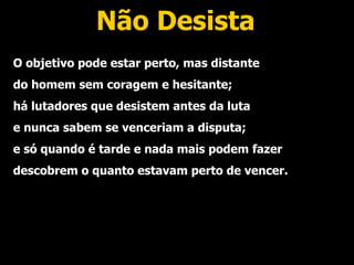 Não Desista O objetivo pode estar perto, mas distante do homem sem coragem e hesitante; há lutadores que desistem antes da luta e nunca sabem se venceriam a disputa; e só quando é tarde e nada mais podem fazer descobrem o quanto estavam perto de vencer. 