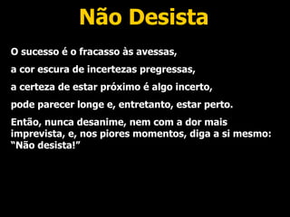Não Desista O sucesso é o fracasso às avessas, a cor escura de incertezas pregressas, a certeza de estar próximo é algo incerto, pode parecer longe e, entretanto, estar perto. Então, nunca desanime, nem com a dor mais imprevista, e, nos piores momentos, diga a si mesmo: “Não desista!” 
