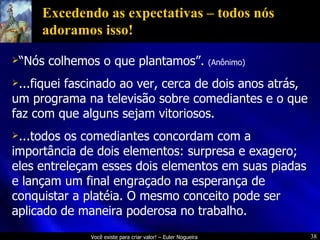 Excedendo as expectativas – todos nós adoramos isso! “ Nós colhemos o que plantamos”.  (Anônimo) ...fiquei fascinado ao ver, cerca de dois anos atrás, um programa na televisão sobre comediantes e o que faz com que alguns sejam vitoriosos. ...todos os comediantes concordam com a importância de dois elementos: surpresa e exagero; eles entreleçam esses dois elementos em suas piadas e lançam um final engraçado na esperança de conquistar a platéia. O mesmo conceito pode ser aplicado de maneira poderosa no trabalho. 