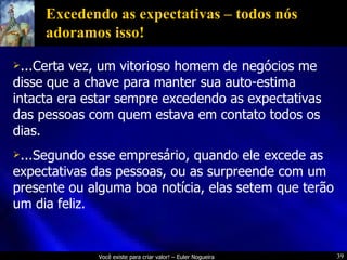 Excedendo as expectativas – todos nós adoramos isso! ...Certa vez, um vitorioso homem de negócios me disse que a chave para manter sua auto-estima intacta era estar sempre excedendo as expectativas das pessoas com quem estava em contato todos os dias. ...Segundo esse empresário, quando ele excede as expectativas das pessoas, ou as surpreende com um presente ou alguma boa notícia, elas setem que terão um dia feliz.  
