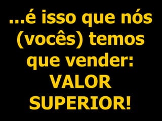 ...é isso que nós (vocês) temos que vender: VALOR SUPERIOR! 