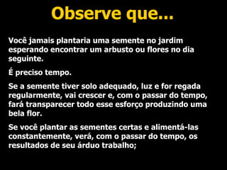 Observe que... Você jamais plantaria uma semente no jardim esperando encontrar um arbusto ou flores no dia seguinte. É preciso tempo. Se a semente tiver solo adequado, luz e for regada regularmente, vai crescer e, com o passar do tempo, fará transparecer todo esse esforço produzindo uma bela flor. Se você plantar as sementes certas e alimentá-las constantemente, verá, com o passar do tempo, os resultados de seu árduo trabalho; 