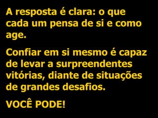 A resposta é clara: o que cada um pensa de si e como age. Confiar em si mesmo é capaz de levar a surpreendentes vitórias, diante de situações de grandes desafios. VOCÊ PODE! 
