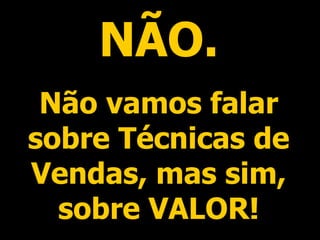 NÃO. Não vamos falar sobre Técnicas de Vendas, mas sim, sobre VALOR! 