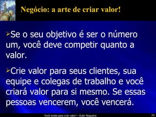 Negócio: a arte de criar valor! Se o seu objetivo é ser o número um, você deve competir quanto a valor. Crie valor para seus clientes, sua equipe e colegas de trabalho e você criará valor para si mesmo. Se essas pessoas vencerem, você vencerá. 