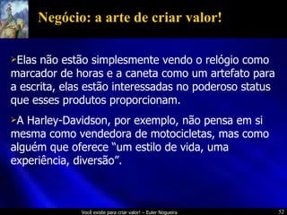 Negócio: a arte de criar valor! Elas não estão simplesmente vendo o relógio como marcador de horas e a caneta como um artefato para a escrita, elas estão interessadas no poderoso status que esses produtos proporcionam. A Harley-Davidson, por exemplo, não pensa em si mesma como vendedora de motocicletas, mas como alguém que oferece “um estilo de vida, uma experiência, diversão”. 