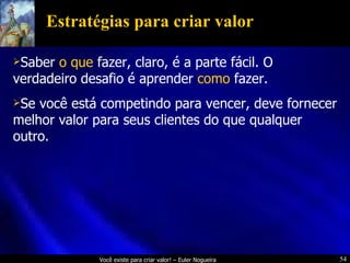 Estratégias para criar valor Saber  o que  fazer, claro, é a parte fácil. O verdadeiro desafio é aprender  como  fazer. Se você está competindo para vencer, deve fornecer melhor valor para seus clientes do que qualquer outro. 