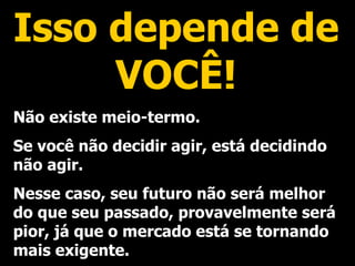 Isso depende de VOCÊ! Não existe meio-termo. Se você não decidir agir, está decidindo não agir. Nesse caso, seu futuro não será melhor do que seu passado, provavelmente será pior, já que o mercado está se tornando mais exigente. 