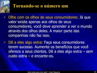 Tornando-se o número um Olhe com os olhos de seus consumidores:  Já que valor existe apenas aos olhos de seus consumidores, você deve aprender a ver o mundo através dos olhos deles. A maior parte das companhias não faz isso. Dê a eles algo extra:  Faça seus consumidores terem sucesso. Aumente os benefícios que você oferece a seus clientes. Dê a eles algo extra – sem custo extra – e encante-os. 