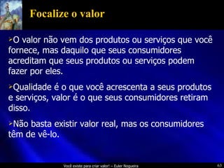 Focalize o valor O valor não vem dos produtos ou serviços que você fornece, mas daquilo que seus consumidores acreditam que seus produtos ou serviços podem fazer por eles. Qualidade é o que você acrescenta a seus produtos e serviços, valor é o que seus consumidores retiram disso. Não basta existir valor real, mas os consumidores têm de vê-lo. 