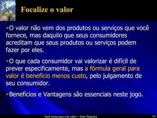 Focalize o valor O valor não vem dos produtos ou serviços que você fornece, mas daquilo que seus consumidores acreditam que seus produtos ou serviços podem fazer por eles. O que cada consumidor vai valorizar é difícil de prever especificamente, mas  a fórmula geral para valor é benefício menos custo , pelo julgamento de seu consumidor. Benefícios e Vantagens são essenciais neste jogo. 