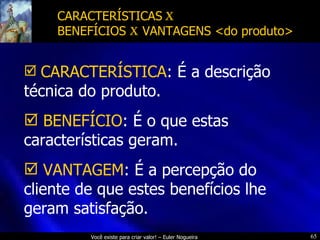 CARACTERÍSTICAS  x   BENEFÍCIOS  x  VANTAGENS <do produto> CARACTERÍSTICA : É a descrição técnica do produto. BENEFÍCIO : É o que estas características geram. VANTAGEM : É a percepção do cliente de que estes benefícios lhe geram satisfação. 