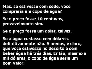 Mas, se estivesse com sede, você compraria um copo de água? Se o preço fosse 10 centavos, provavelmente sim. Se o preço fosse um dólar, talvez. Se a água custasse cem dólares, definitivamente não. A menos, é claro, que você estivesse no deserto e sem beber água há três dias. Então, mesmo a mil dólares, o copo de água seria um bom valor. 